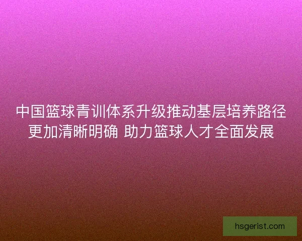中国篮球青训体系升级推动基层培养路径更加清晰明确 助力篮球人才全面发展