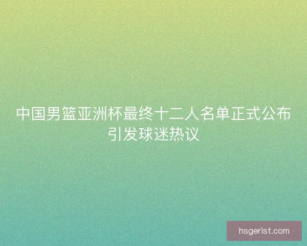 中国男篮亚洲杯最终十二人名单正式公布引发球迷热议