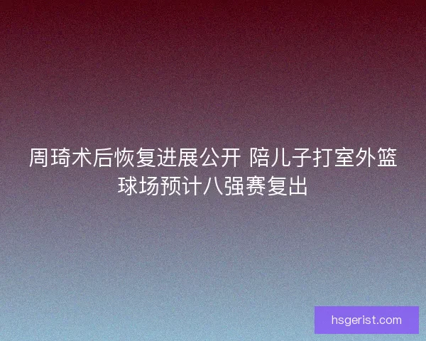 周琦术后恢复进展公开 陪儿子打室外篮球场预计八强赛复出