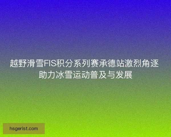 越野滑雪FIS积分系列赛承德站激烈角逐 助力冰雪运动普及与发展