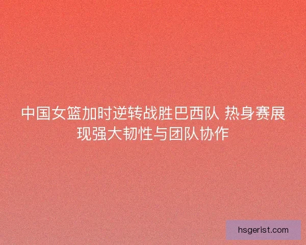 中国女篮加时逆转战胜巴西队 热身赛展现强大韧性与团队协作
