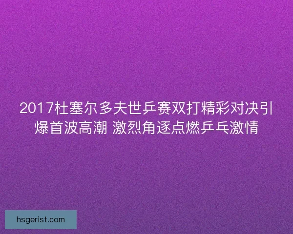 2017杜塞尔多夫世乒赛双打精彩对决引爆首波高潮 激烈角逐点燃乒乓激情