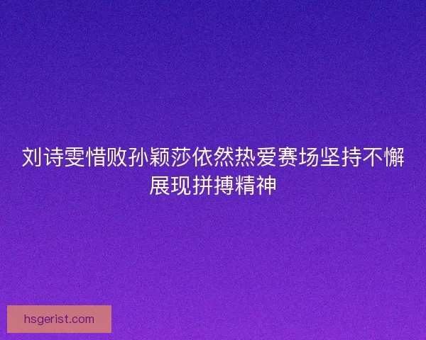 刘诗雯惜败孙颖莎依然热爱赛场坚持不懈展现拼搏精神