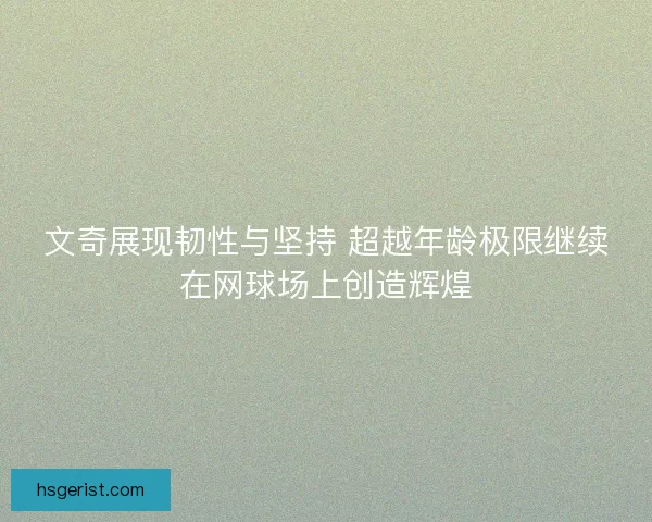 文奇展现韧性与坚持 超越年龄极限继续在网球场上创造辉煌