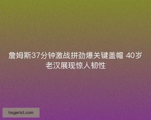 詹姆斯37分钟激战拼劲爆关键盖帽 40岁老汉展现惊人韧性