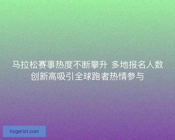 马拉松赛事热度不断攀升 多地报名人数创新高吸引全球跑者热情参与