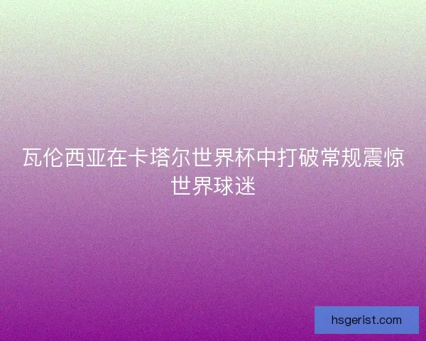 瓦伦西亚在卡塔尔世界杯中打破常规震惊世界球迷 瓦伦西亚在卡塔尔世界杯中打破常规震惊世界球迷