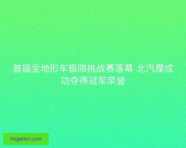 首届全地形车极限挑战赛落幕 北汽摩成功夺得冠军荣誉