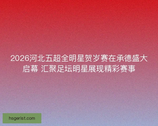 2026河北五超全明星贺岁赛在承德盛大启幕 汇聚足坛明星展现精彩赛事 2026河北五超全明星贺岁赛在承德盛大启幕 汇聚足坛明星展现精彩赛事