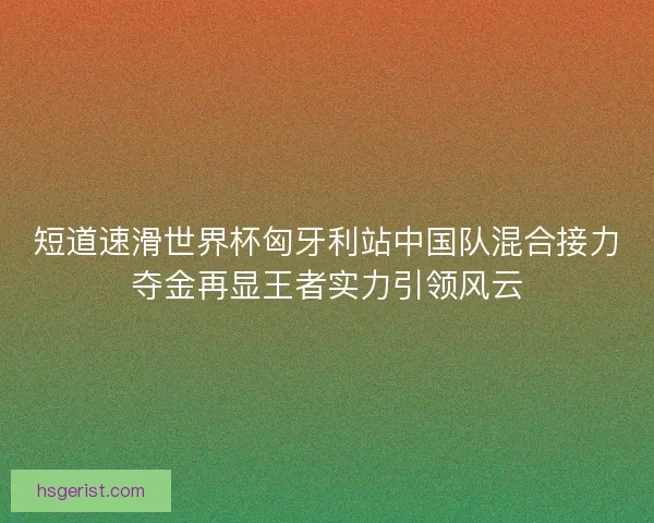 短道速滑世界杯匈牙利站中国队混合接力夺金再显王者实力引领风云