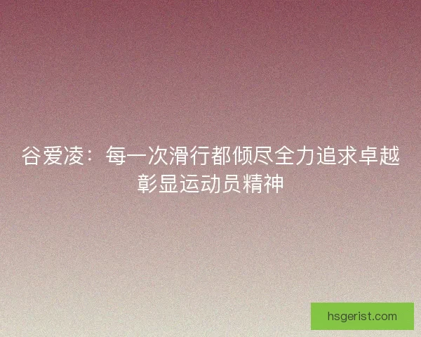 谷爱凌：每一次滑行都倾尽全力追求卓越彰显运动员精神