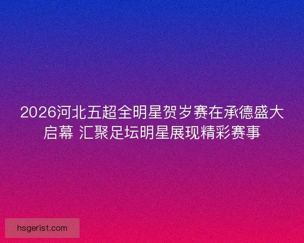 2026河北五超全明星贺岁赛在承德盛大启幕 汇聚足坛明星展现精彩赛事 2026河北五超全明星贺岁赛在承德盛大启幕 汇聚足坛明星展现精彩赛事