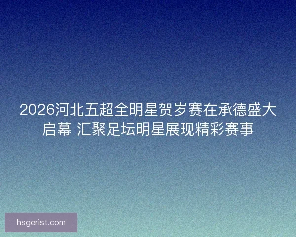 2026河北五超全明星贺岁赛在承德盛大启幕 汇聚足坛明星展现精彩赛事