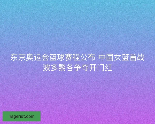 东京奥运会篮球赛程公布 中国女篮首战波多黎各争夺开门红