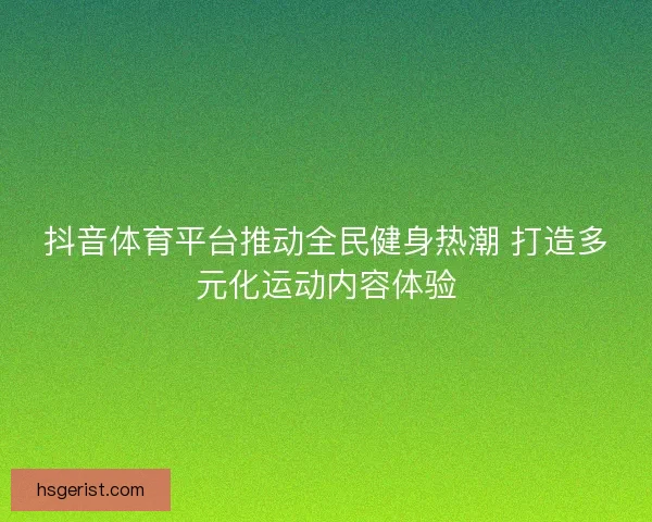 抖音体育平台推动全民健身热潮 打造多元化运动内容体验