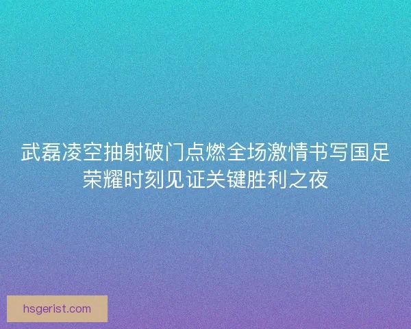 武磊凌空抽射破门点燃全场激情书写国足荣耀时刻见证关键胜利之夜