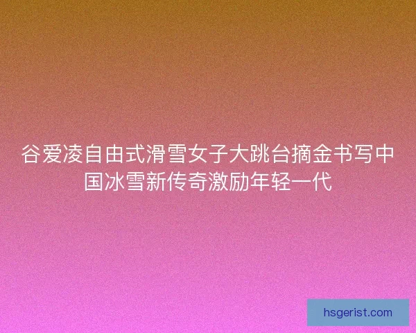 谷爱凌自由式滑雪女子大跳台摘金书写中国冰雪新传奇激励年轻一代
