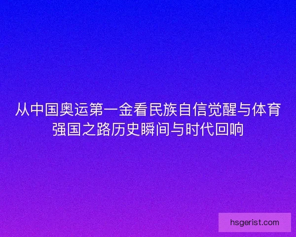 从中国奥运第一金看民族自信觉醒与体育强国之路历史瞬间与时代回响
