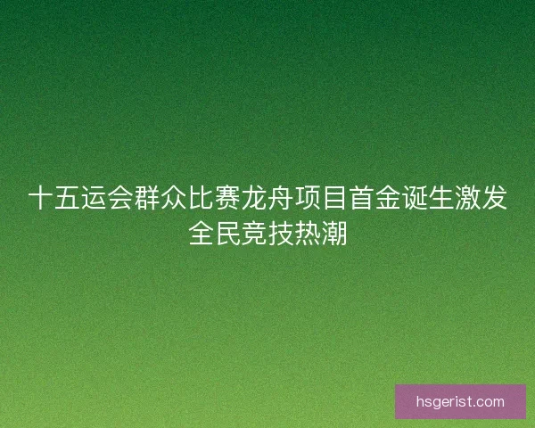 十五运会群众比赛龙舟项目首金诞生激发全民竞技热潮