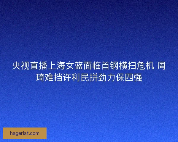 央视直播上海女篮面临首钢横扫危机 周琦难挡许利民拼劲力保四强