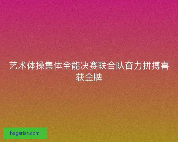 艺术体操集体全能决赛联合队奋力拼搏喜获金牌 艺术体操集体全能决赛联合队奋力拼搏喜获金牌