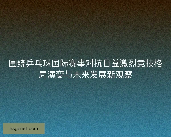 围绕乒乓球国际赛事对抗日益激烈竞技格局演变与未来发展新观察